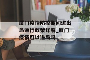 厦门疫情防控期间进出岛通行政策详解_厦门疫情可以进岛吗