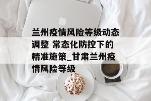 兰州疫情风险等级动态调整 常态化防控下的精准施策_甘肃兰州疫情风险等级