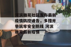 河滨雅苑社区发布最新疫情防控通告，多措并举筑牢安全防线 河滨雅苑最新疫情