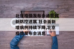 北京疫情发布会通报最新防控进展 社会面新增病例持续下降,北京疫情发布会消息