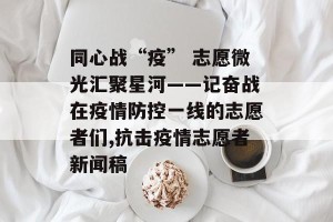 同心战“疫” 志愿微光汇聚星河——记奋战在疫情防控一线的志愿者们,抗击疫情志愿者新闻稿