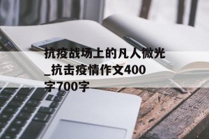 抗疫战场上的凡人微光_抗击疫情作文400字700字