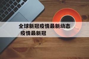 全球新冠疫情最新动态 疫情最新冠