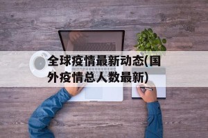 全球疫情最新动态(国外疫情总人数最新)