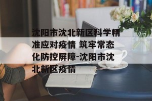 沈阳市沈北新区科学精准应对疫情 筑牢常态化防控屏障-沈阳市沈北新区疫情