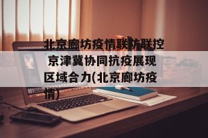 北京廊坊疫情联防联控 京津冀协同抗疫展现区域合力(北京廊坊疫情)