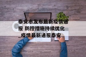 泰安市发布最新疫情通报 防控措施持续优化_疫情最新通报泰安