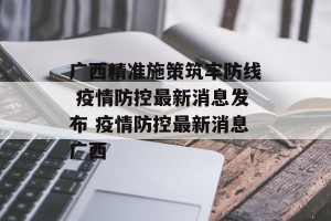 广西精准施策筑牢防线 疫情防控最新消息发布 疫情防控最新消息广西