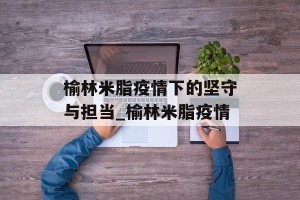 榆林米脂疫情下的坚守与担当_榆林米脂疫情