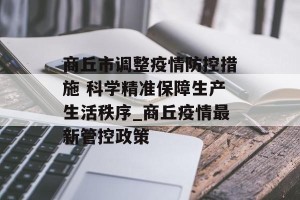 商丘市调整疫情防控措施 科学精准保障生产生活秩序_商丘疫情最新管控政策
