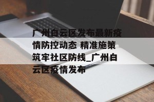 广州白云区发布最新疫情防控动态 精准施策筑牢社区防线_广州白云区疫情发布