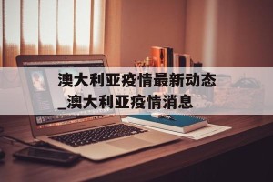 澳大利亚疫情最新动态_澳大利亚疫情消息