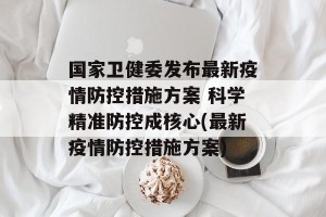 国家卫健委发布最新疫情防控措施方案 科学精准防控成核心(最新疫情防控措施方案)