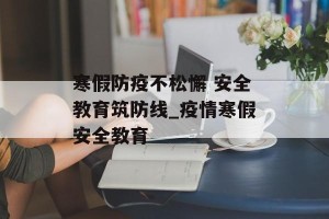 寒假防疫不松懈 安全教育筑防线_疫情寒假安全教育