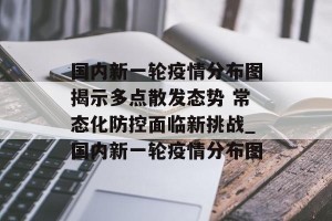 国内新一轮疫情分布图揭示多点散发态势 常态化防控面临新挑战_国内新一轮疫情分布图