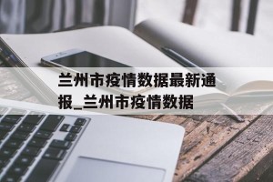 兰州市疫情数据最新通报_兰州市疫情数据