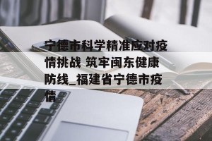 宁德市科学精准应对疫情挑战 筑牢闽东健康防线_福建省宁德市疫情