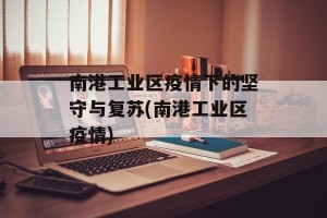 南港工业区疫情下的坚守与复苏(南港工业区疫情)