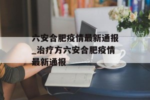 六安合肥疫情最新通报_治疗方六安合肥疫情最新通报