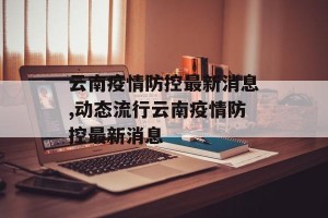 云南疫情防控最新消息,动态流行云南疫情防控最新消息