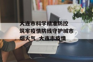 大连市科学精准防控 筑牢疫情防线守护城市烟火气_大连市疫情