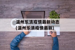 温州乐清疫情最新动态(温州乐清疫情最新)