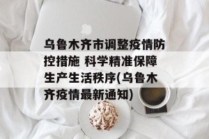 乌鲁木齐市调整疫情防控措施 科学精准保障生产生活秩序(乌鲁木齐疫情最新通知)