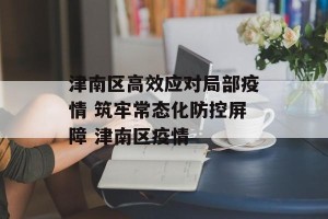 津南区高效应对局部疫情 筑牢常态化防控屏障 津南区疫情