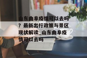 山东曲阜疫情可以去吗？最新出行政策与景区现状解读_山东曲阜疫情可以去吗