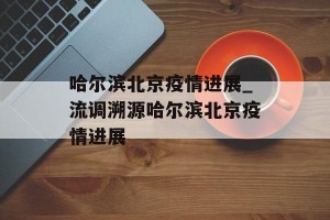 哈尔滨北京疫情进展_流调溯源哈尔滨北京疫情进展