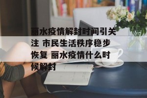 丽水疫情解封时间引关注 市民生活秩序稳步恢复 丽水疫情什么时候解封