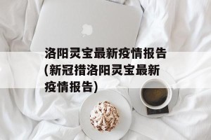 洛阳灵宝最新疫情报告(新冠措洛阳灵宝最新疫情报告)