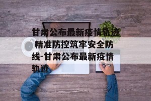 甘肃公布最新疫情轨迹 精准防控筑牢安全防线-甘肃公布最新疫情轨迹