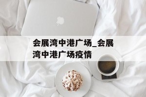 会展湾中港广场_会展湾中港广场疫情