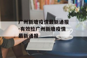 广州新塘疫情最新通报-有效检广州新塘疫情最新通报