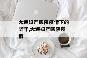大连妇产医院疫情下的坚守,大连妇产医院疫情