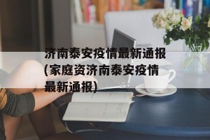 济南泰安疫情最新通报(家庭资济南泰安疫情最新通报)