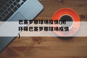 巴塞罗那球场疫情(闭环筛巴塞罗那球场疫情)