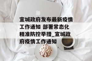 宣城政府发布最新疫情工作通知 部署常态化精准防控举措_宣城政府疫情工作通知