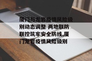厦门与龙岩疫情风险级别动态调整 两地联防联控筑牢安全防线,厦门龙岩疫情风险级别