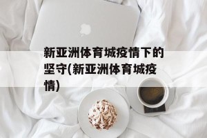新亚洲体育城疫情下的坚守(新亚洲体育城疫情)