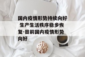 国内疫情形势持续向好 生产生活秩序稳步恢复-目前国内疫情形势向好