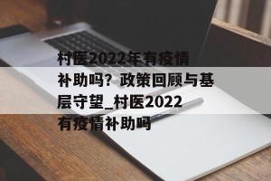 村医2022年有疫情补助吗？政策回顾与基层守望_村医2022有疫情补助吗