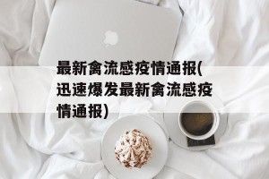 最新禽流感疫情通报(迅速爆发最新禽流感疫情通报)