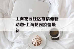上海花园社区疫情最新动态-上海花园疫情最新