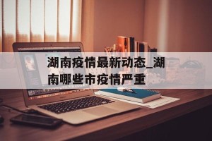 湖南疫情最新动态_湖南哪些市疫情严重