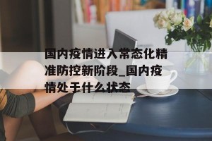国内疫情进入常态化精准防控新阶段_国内疫情处于什么状态