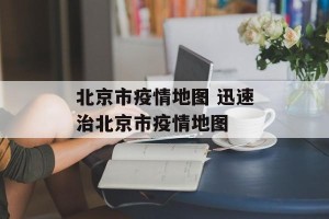 北京市疫情地图 迅速治北京市疫情地图