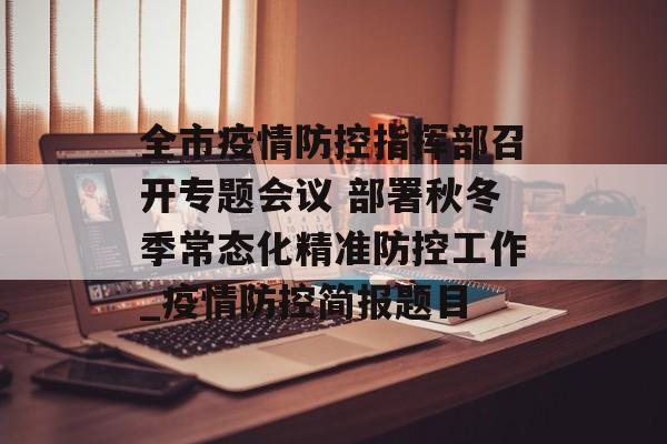 全市疫情防控指挥部召开专题会议 部署秋冬季常态化精准防控工作_疫情防控简报题目