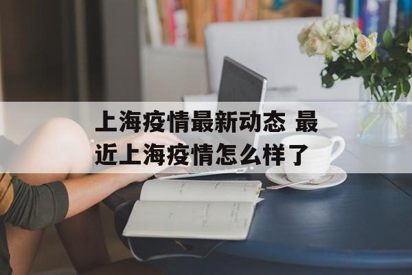 上海疫情最新动态 最近上海疫情怎么样了